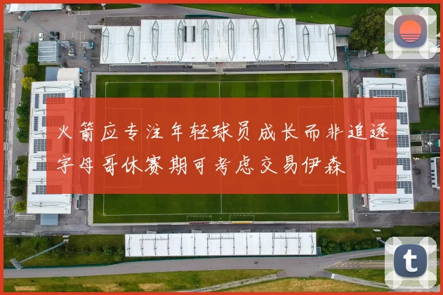 火箭应专注年轻球员成长而非追逐字母哥休赛期可考虑交易伊森