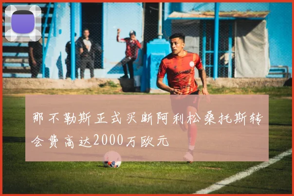 那不勒斯正式买断阿利松桑托斯转会费高达2000万欧元