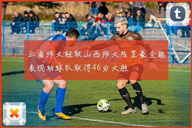 云南师大轻取山西师大陈昱豪全能表现助球队取得46分大胜
