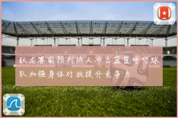 狄龙赛前预判热火冲击篮筐呼吁球队加强身体对抗提升竞争力