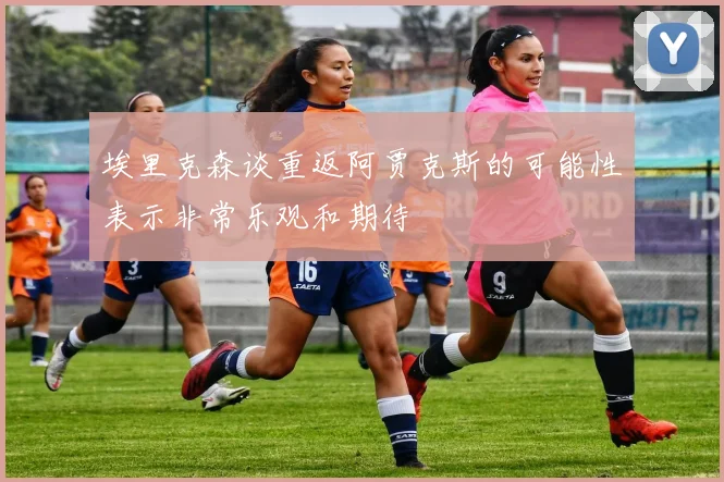 埃里克森谈重返阿贾克斯的可能性表示非常乐观和期待