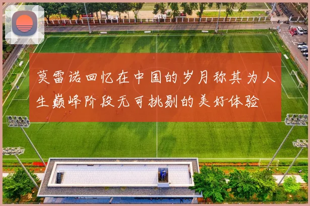 莫雷诺回忆在中国的岁月称其为人生巅峰阶段无可挑剔的美好体验