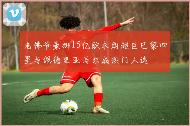 老佛爷豪掷15亿欧求购超巨巴黎四星与佩德里亚马尔成热门人选