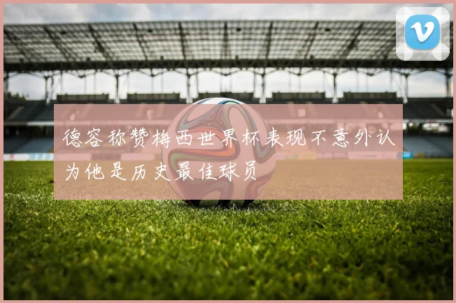 德容称赞梅西世界杯表现不意外认为他是历史最佳球员