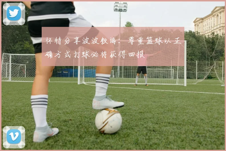 怀特分享波波教诲：尊重篮球以正确方式打球必将获得回报