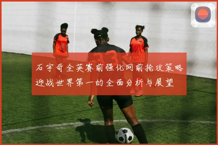 石宇奇全英赛前强化网前抢攻策略迎战世界第一的全面分析与展望