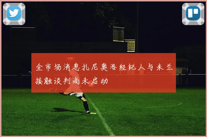 全市场消息扎尼奥洛经纪人与米兰接触谈判尚未启动
