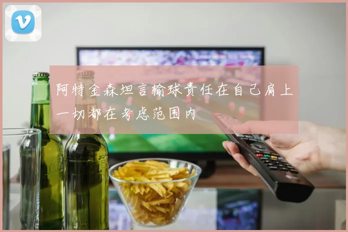 阿特金森坦言输球责任在自己肩上一切都在考虑范围内