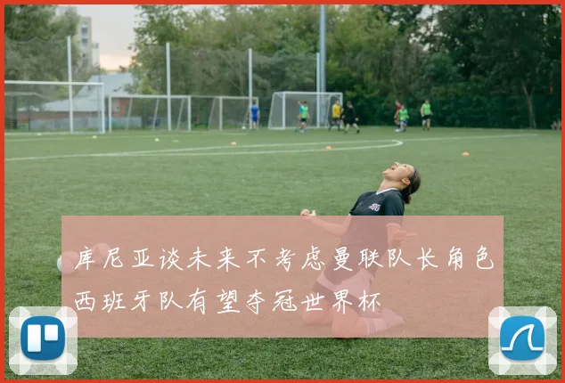库尼亚谈未来不考虑曼联队长角色西班牙队有望夺冠世界杯