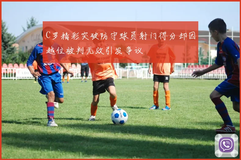 C罗精彩突破防守球员射门得分却因越位被判无效引发争议