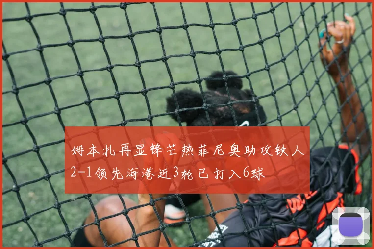 姆本扎再显锋芒热菲尼奥助攻铁人2-1领先海港近3轮已打入6球