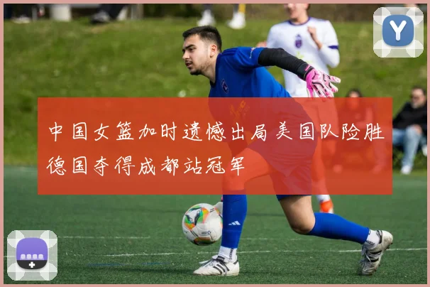 中国女篮加时遗憾出局美国队险胜德国夺得成都站冠军
