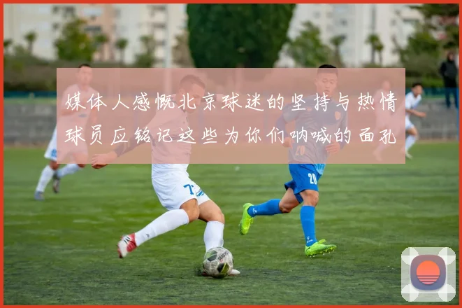 媒体人感慨北京球迷的坚持与热情球员应铭记这些为你们呐喊的面孔