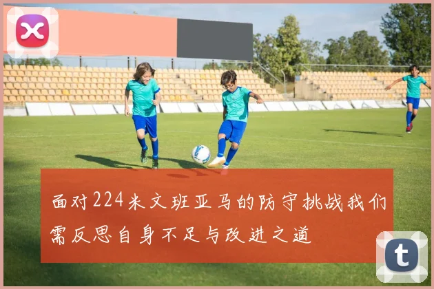 面对224米文班亚马的防守挑战我们需反思自身不足与改进之道
