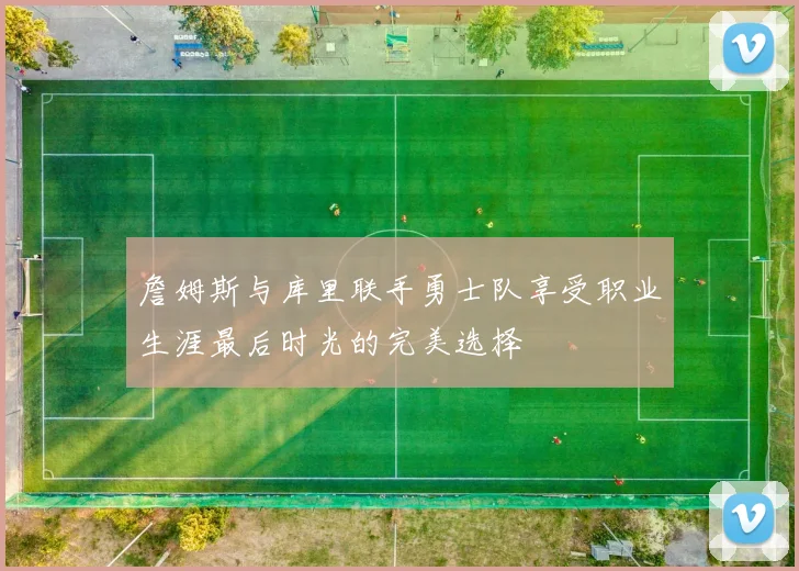 詹姆斯与库里联手勇士队享受职业生涯最后时光的完美选择