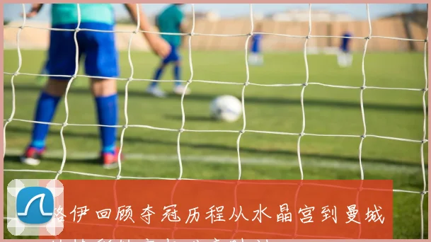 格伊回顾夺冠历程从水晶宫到曼城的精彩转变与难忘时刻