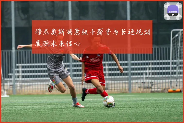 穆尼奥斯满意纽卡薪资与长远规划展现未来信心