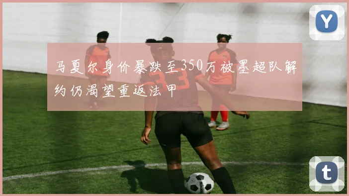 马夏尔身价暴跌至350万被墨超队解约仍渴望重返法甲