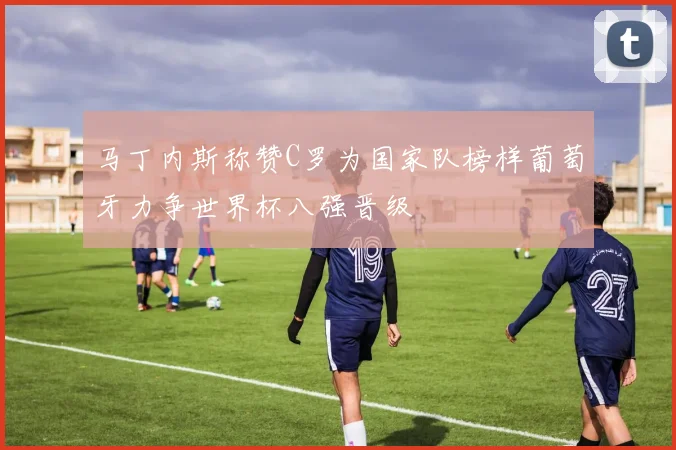 马丁内斯称赞C罗为国家队榜样葡萄牙力争世界杯八强晋级