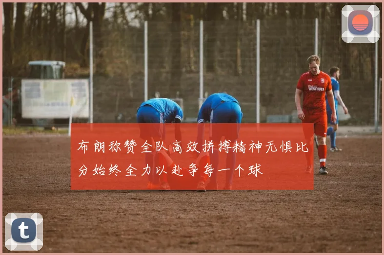布朗称赞全队高效拼搏精神无惧比分始终全力以赴争每一个球