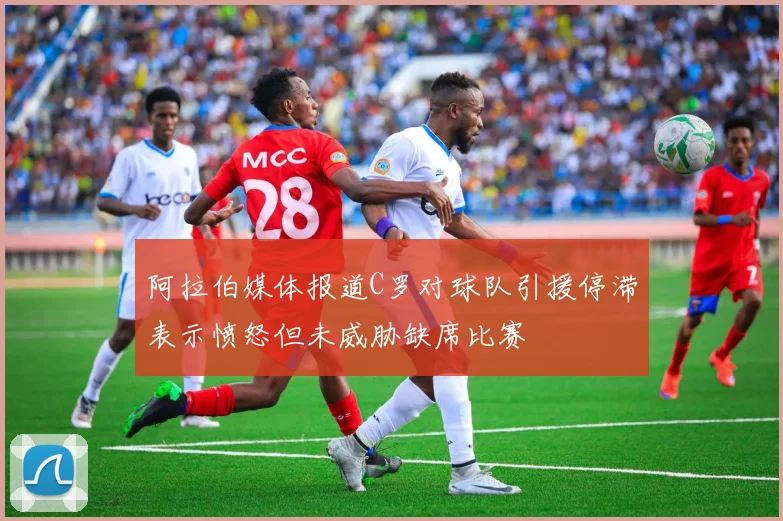 阿拉伯媒体报道C罗对球队引援停滞表示愤怒但未威胁缺席比赛